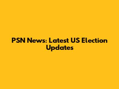PSN News: Latest US Election Updates