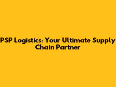 PSP Logistics: Your Ultimate Supply Chain Partner
