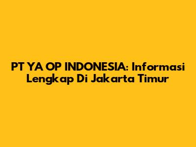 PT YA OP INDONESIA: Informasi Lengkap Di Jakarta Timur