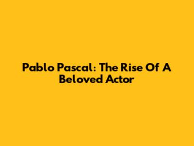 Pablo Pascal: The Rise Of A Beloved Actor