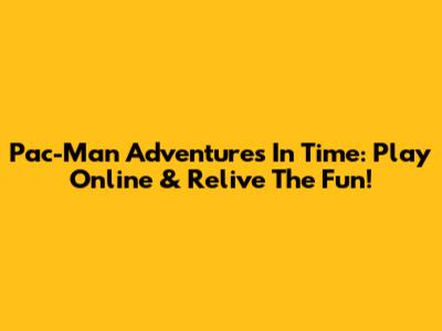 Pac-Man Adventures In Time: Play Online & Relive The Fun!