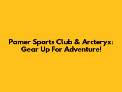 Pamer Sports Club & Arc'teryx: Gear Up For Adventure!
