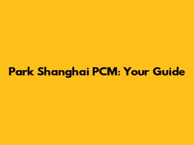 Park Shanghai PCM: Your Guide