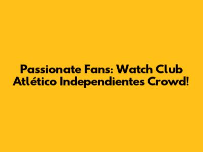 Passionate Fans: Watch Club Atlético Independiente's Crowd!