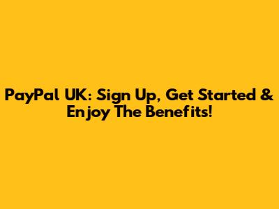 PayPal UK: Sign Up, Get Started & Enjoy The Benefits!