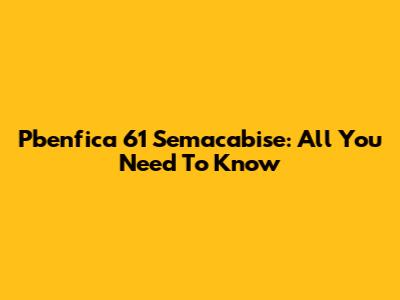 Pbenfica 61 Semacabise: All You Need To Know