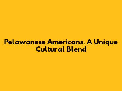 Pelawanese Americans: A Unique Cultural Blend