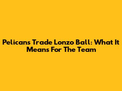 Pelicans Trade Lonzo Ball: What It Means For The Team