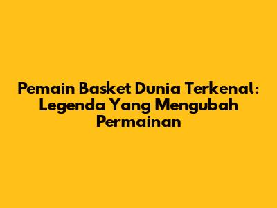 Pemain Basket Dunia Terkenal: Legenda Yang Mengubah Permainan