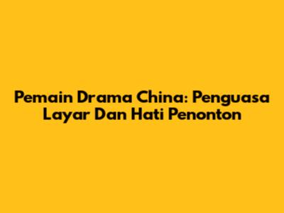 Pemain Drama China: Penguasa Layar Dan Hati Penonton