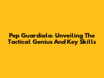 Pep Guardiola: Unveiling The Tactical Genius And Key Skills