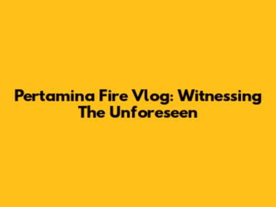 Pertamina Fire Vlog: Witnessing The Unforeseen
