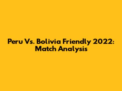 Peru Vs. Bolivia Friendly 2022: Match Analysis