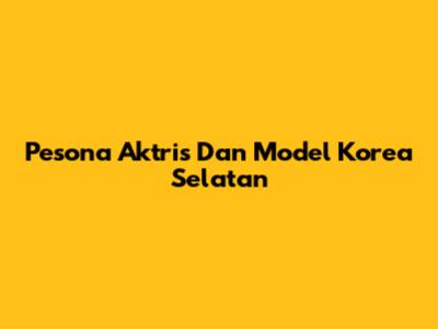Pesona Aktris Dan Model Korea Selatan