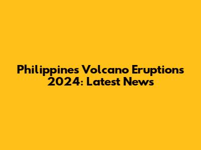 Philippines Volcano Eruptions 2024: Latest News