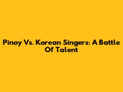Pinoy Vs. Korean Singers: A Battle Of Talent