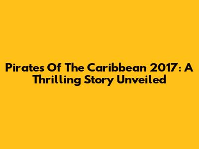 Pirates Of The Caribbean 2017: A Thrilling Story Unveiled