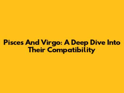 Pisces And Virgo: A Deep Dive Into Their Compatibility