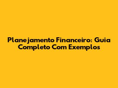 Planejamento Financeiro: Guia Completo Com Exemplos
