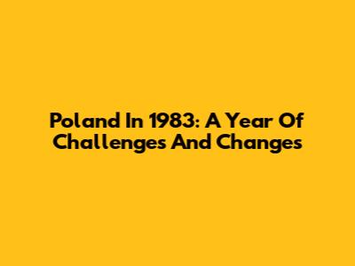 Poland In 1983: A Year Of Challenges And Changes