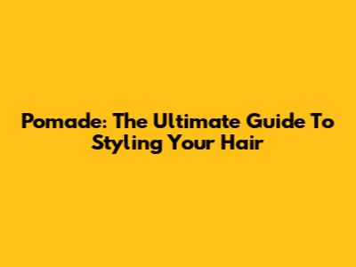 Pomade: The Ultimate Guide To Styling Your Hair