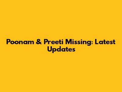 Poonam & Preeti Missing: Latest Updates