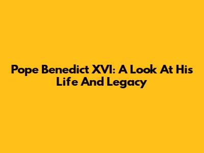Pope Benedict XVI: A Look At His Life And Legacy