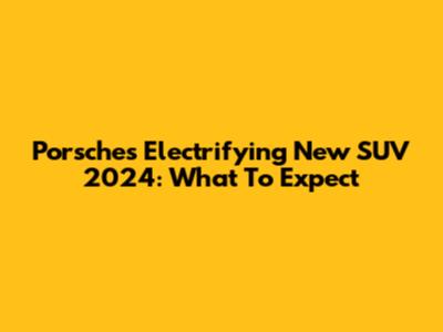 Porsche's Electrifying New SUV 2024: What To Expect