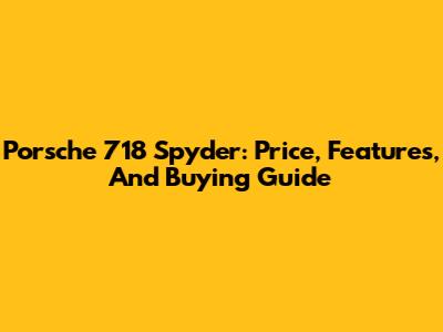 Porsche 718 Spyder: Price, Features, And Buying Guide