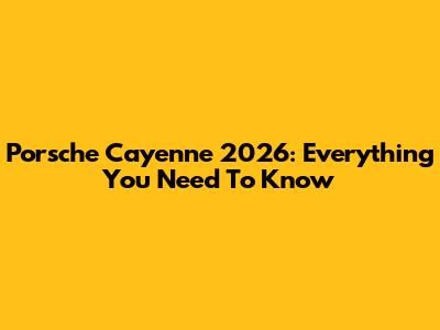Porsche Cayenne 2026: Everything You Need To Know