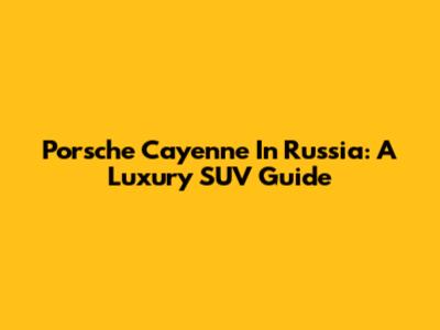 Porsche Cayenne In Russia: A Luxury SUV Guide