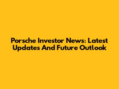 Porsche Investor News: Latest Updates And Future Outlook