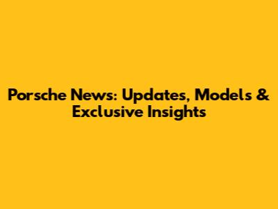 Porsche News: Updates, Models & Exclusive Insights