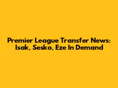 Premier League Transfer News: Isak, Sesko, Eze In Demand