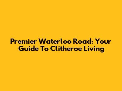 Premier Waterloo Road: Your Guide To Clitheroe Living