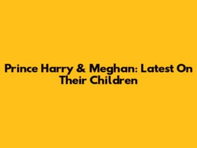 Prince Harry & Meghan: Latest On Their Children