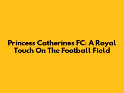 Princess Catherine's FC: A Royal Touch On The Football Field