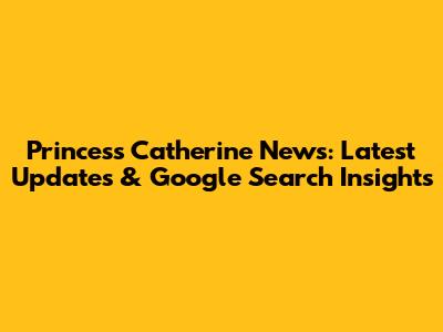 Princess Catherine News: Latest Updates & Google Search Insights