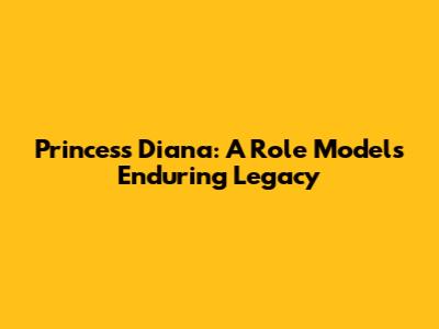 Princess Diana: A Role Model's Enduring Legacy