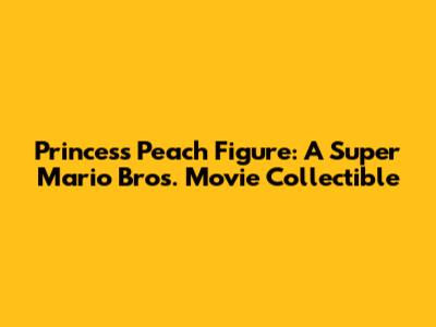 Princess Peach Figure: A Super Mario Bros. Movie Collectible