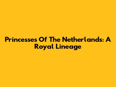 Princesses Of The Netherlands: A Royal Lineage