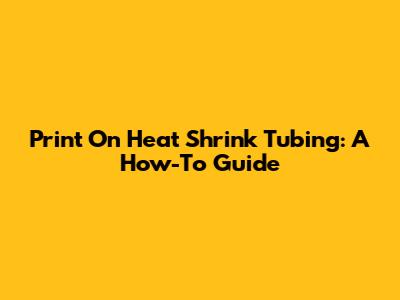 Print On Heat Shrink Tubing: A How-To Guide