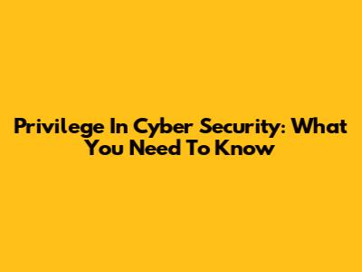 Privilege In Cyber Security: What You Need To Know