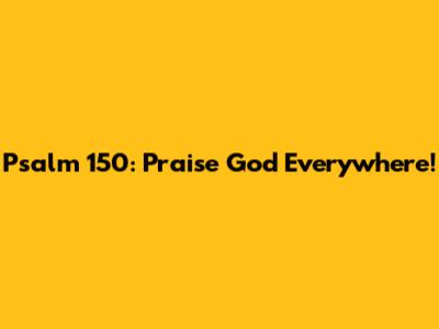 Psalm 150: Praise God Everywhere!