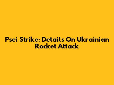 Psei Strike: Details On Ukrainian Rocket Attack
