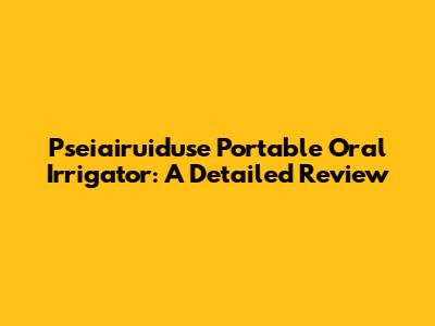 Pseiairuiduse Portable Oral Irrigator: A Detailed Review