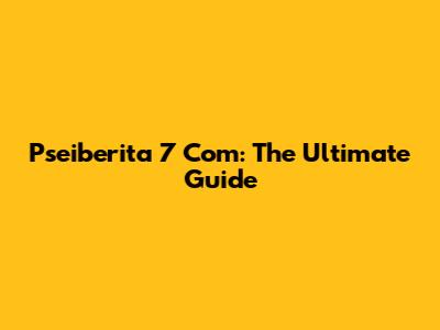 Pseiberita 7 Com: The Ultimate Guide