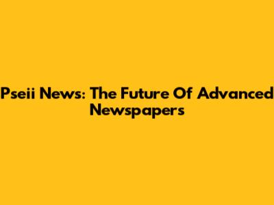 Pseii News: The Future Of Advanced Newspapers