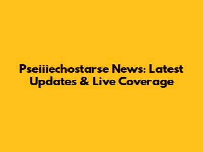 Pseiiiechostarse News: Latest Updates & Live Coverage