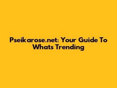 Pseikarose.net: Your Guide To What's Trending
